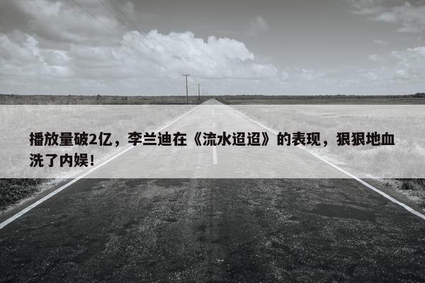 播放量破2亿，李兰迪在《流水迢迢》的表现，狠狠地血洗了内娱！