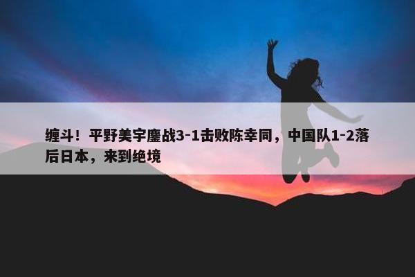 缠斗！平野美宇鏖战3-1击败陈幸同，中国队1-2落后日本，来到绝境