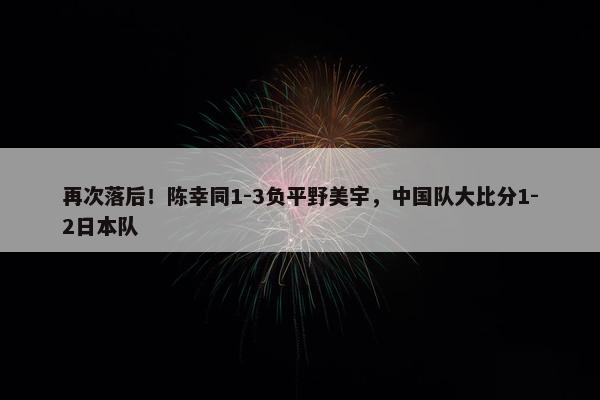 再次落后！陈幸同1-3负平野美宇，中国队大比分1-2日本队