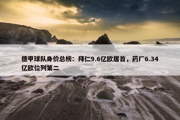 德甲球队身价总榜：拜仁9.6亿欧居首，药厂6.34亿欧位列第二