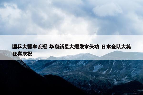 国乒大翻车丢冠 华裔新星大爆发拿头功 日本全队大笑狂喜庆祝