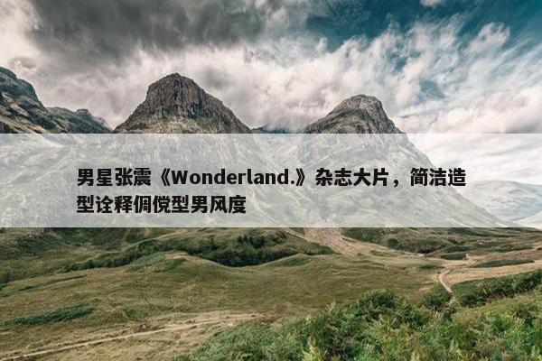 男星张震《Wonderland.》杂志大片，简洁造型诠释倜傥型男风度