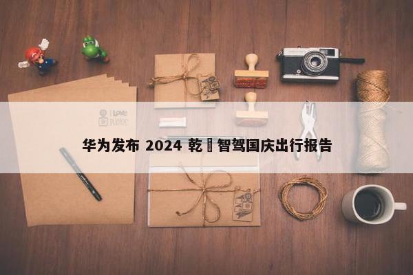 华为发布 2024 乾崑智驾国庆出行报告