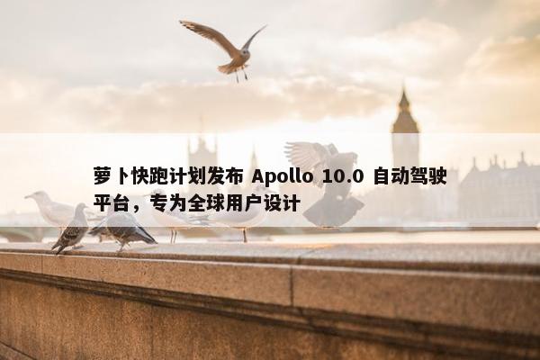 萝卜快跑计划发布 Apollo 10.0 自动驾驶平台，专为全球用户设计