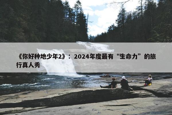 《你好种地少年2》：2024年度最有“生命力”的旅行真人秀