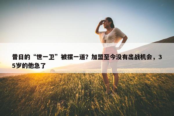 昔日的“世一卫”被摆一道？加盟至今没有出战机会，35岁的他急了