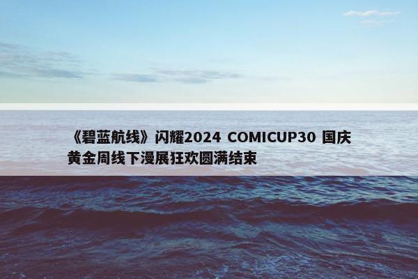 《碧蓝航线》闪耀2024 COMICUP30 国庆黄金周线下漫展狂欢圆满结束