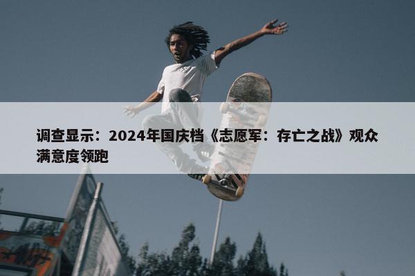 调查显示：2024年国庆档《志愿军：存亡之战》观众满意度领跑