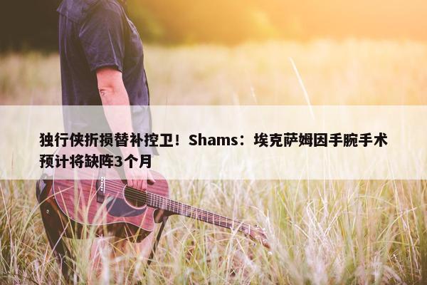 独行侠折损替补控卫！Shams：埃克萨姆因手腕手术预计将缺阵3个月