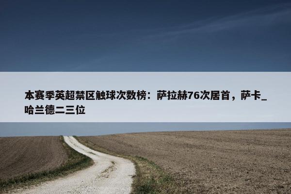 本赛季英超禁区触球次数榜：萨拉赫76次居首，萨卡_哈兰德二三位