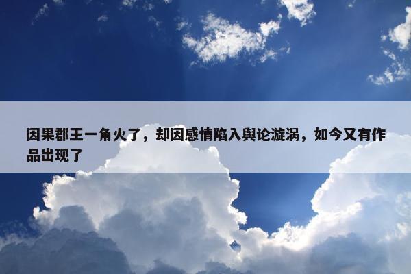 因果郡王一角火了，却因感情陷入舆论漩涡，如今又有作品出现了