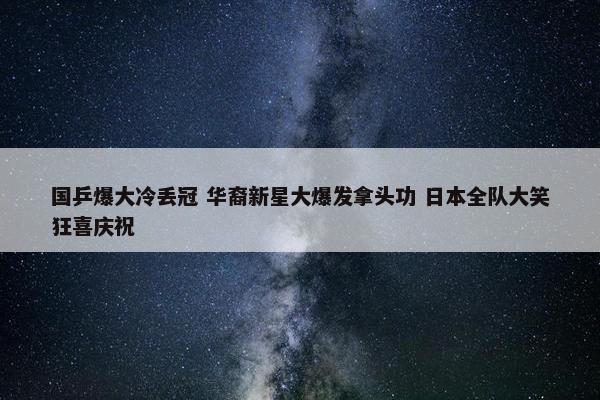 国乒爆大冷丢冠 华裔新星大爆发拿头功 日本全队大笑狂喜庆祝