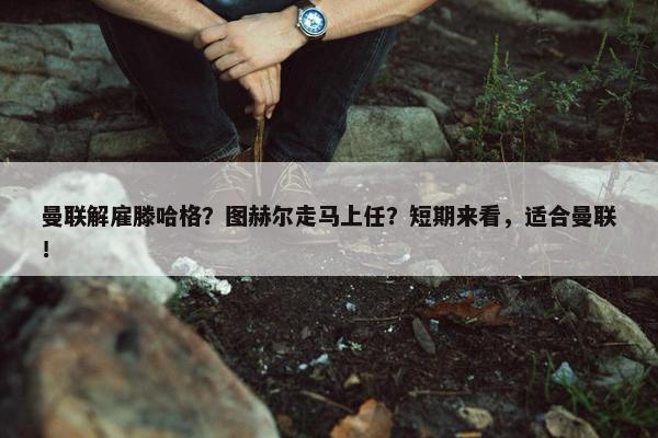 曼联解雇滕哈格？图赫尔走马上任？短期来看，适合曼联！