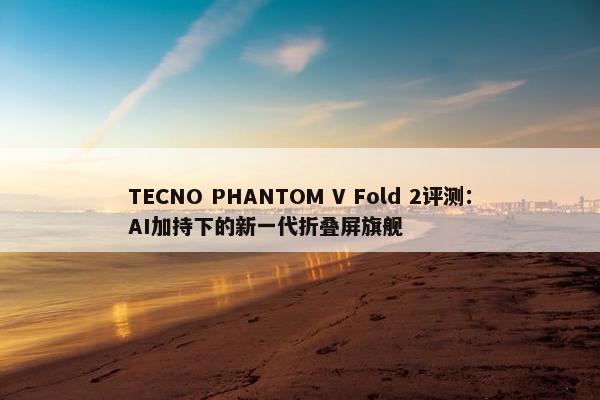 TECNO PHANTOM V Fold 2评测：AI加持下的新一代折叠屏旗舰