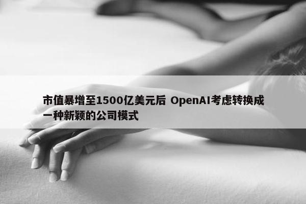 市值暴增至1500亿美元后 OpenAI考虑转换成一种新颖的公司模式