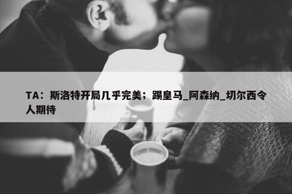 TA：斯洛特开局几乎完美；踢皇马_阿森纳_切尔西令人期待