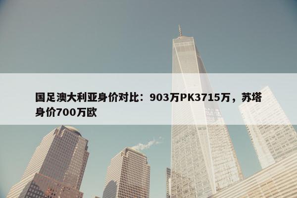 国足澳大利亚身价对比：903万PK3715万，苏塔身价700万欧