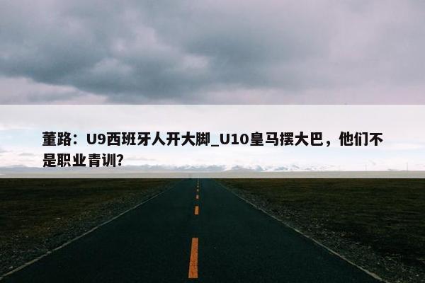 董路：U9西班牙人开大脚_U10皇马摆大巴，他们不是职业青训？