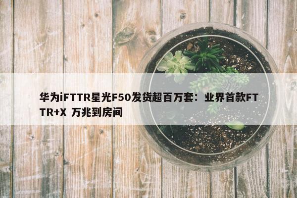 华为iFTTR星光F50发货超百万套：业界首款FTTR+X 万兆到房间