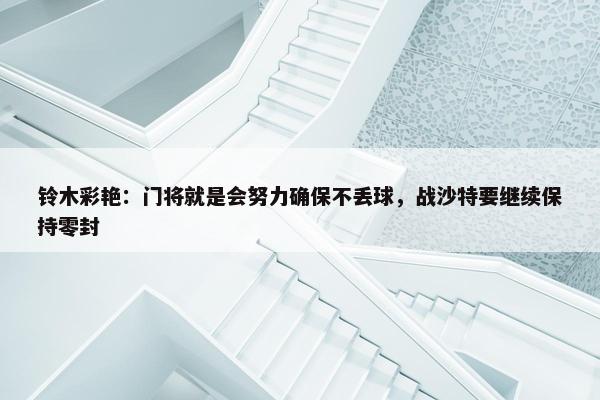 铃木彩艳：门将就是会努力确保不丢球，战沙特要继续保持零封