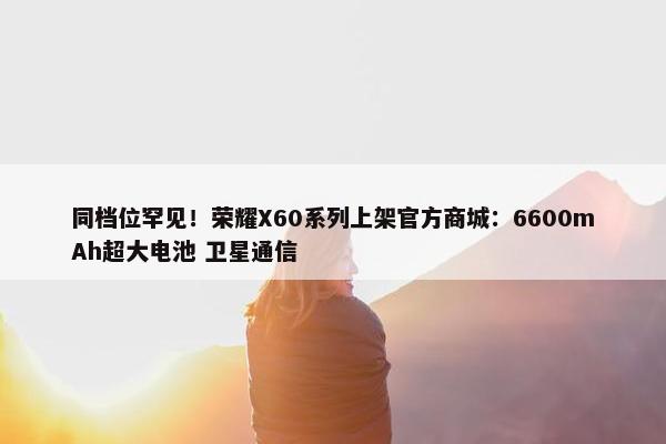 同档位罕见！荣耀X60系列上架官方商城：6600mAh超大电池 卫星通信