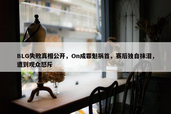 BLG失败真相公开，On成罪魁祸首，赛后独自抹泪，遭到观众怒斥