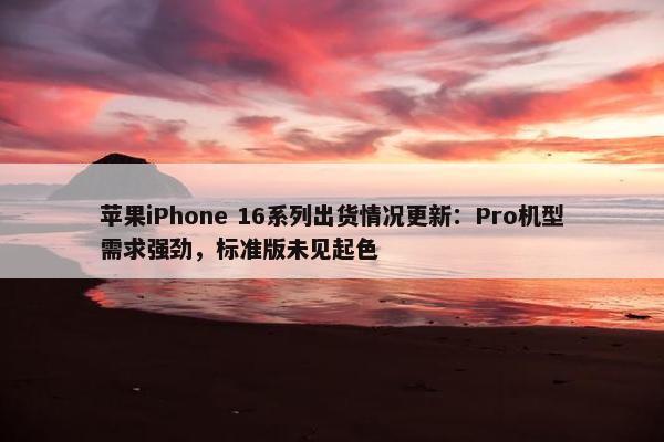 苹果iPhone 16系列出货情况更新：Pro机型需求强劲，标准版未见起色