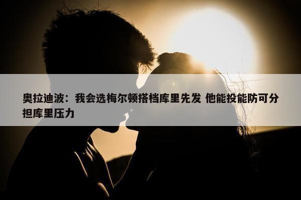 奥拉迪波：我会选梅尔顿搭档库里先发 他能投能防可分担库里压力