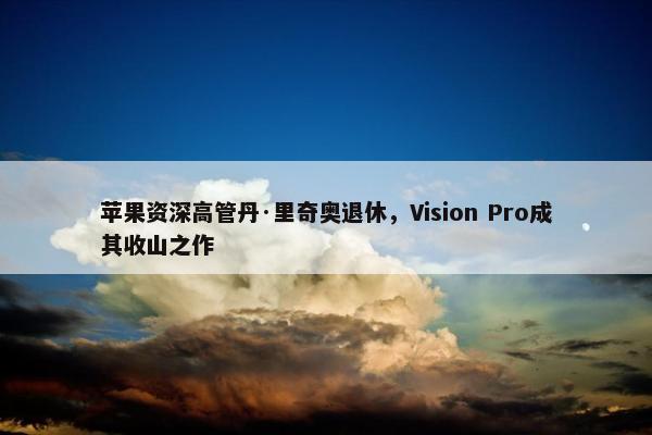 苹果资深高管丹·里奇奥退休，Vision Pro成其收山之作