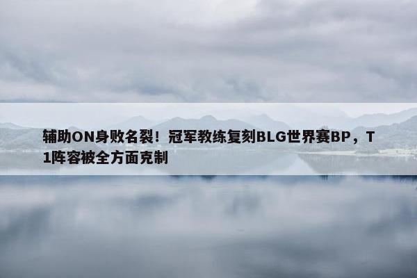 辅助ON身败名裂！冠军教练复刻BLG世界赛BP，T1阵容被全方面克制