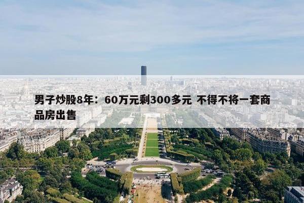 男子炒股8年：60万元剩300多元 不得不将一套商品房出售