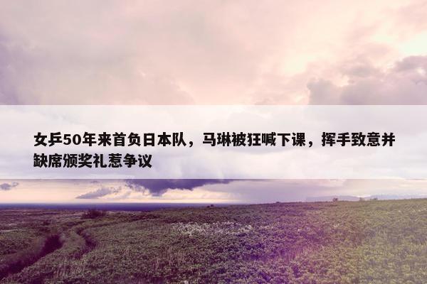 女乒50年来首负日本队，马琳被狂喊下课，挥手致意并缺席颁奖礼惹争议