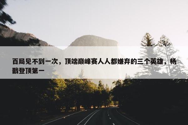 百局见不到一次，顶端巅峰赛人人都嫌弃的三个英雄，杨戬登顶第一