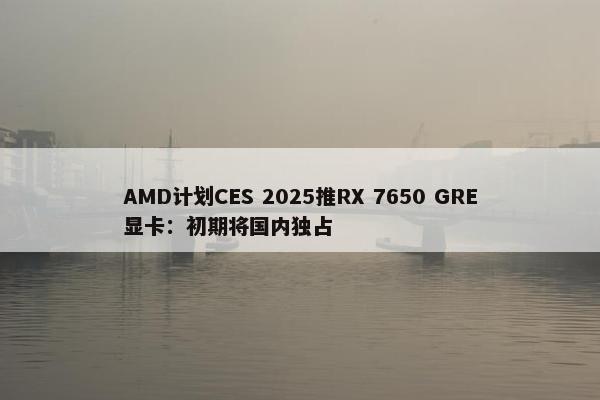 AMD计划CES 2025推RX 7650 GRE显卡：初期将国内独占