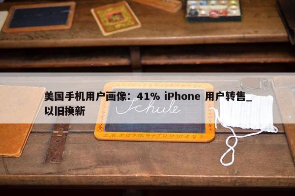 美国手机用户画像：41% iPhone 用户转售_以旧换新