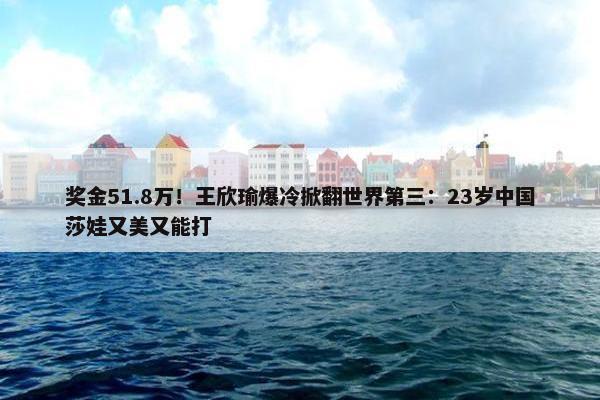 奖金51.8万！王欣瑜爆冷掀翻世界第三：23岁中国莎娃又美又能打