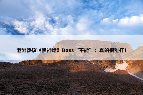 老外热议《黑神话》Boss“不能”：真的很难打！