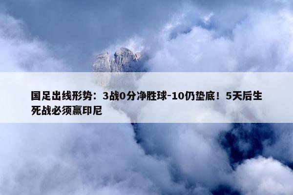 国足出线形势：3战0分净胜球-10仍垫底！5天后生死战必须赢印尼