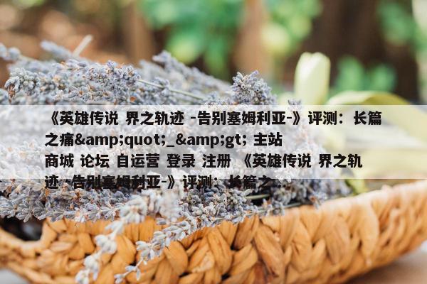 《英雄传说 界之轨迹 -告别塞姆利亚-》评测：长篇之痛&quot;_&gt; 主站 商城 论坛 自运营 登录 注册 《英雄传说 界之轨迹 -告别塞姆利亚-》评测：长篇之...