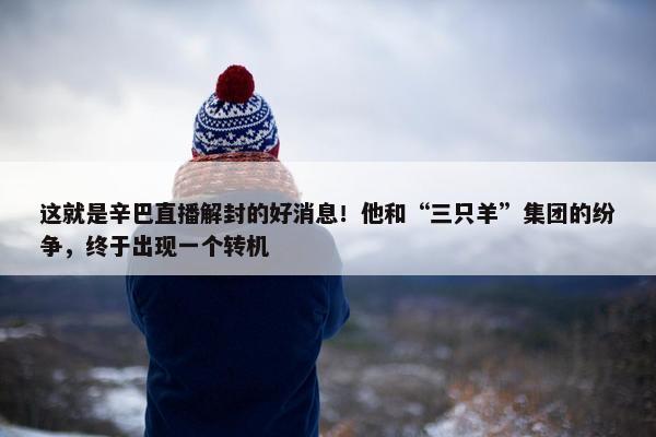 这就是辛巴直播解封的好消息！他和“三只羊”集团的纷争，终于出现一个转机