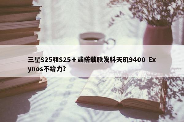 三星S25和S25＋或搭载联发科天玑9400 Exynos不给力？