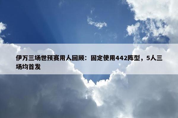 伊万三场世预赛用人回顾：固定使用442阵型，5人三场均首发