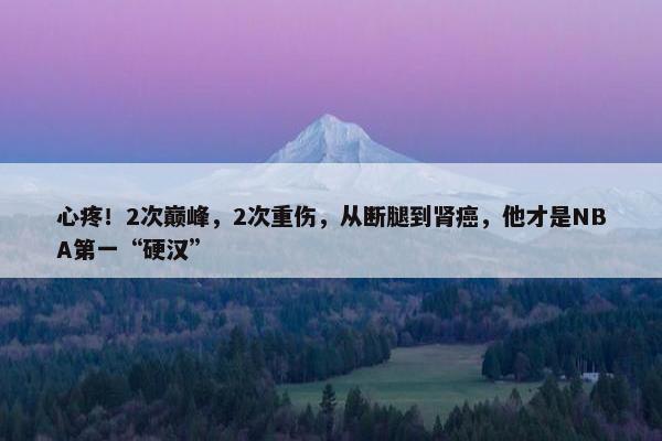 心疼！2次巅峰，2次重伤，从断腿到肾癌，他才是NBA第一“硬汉”