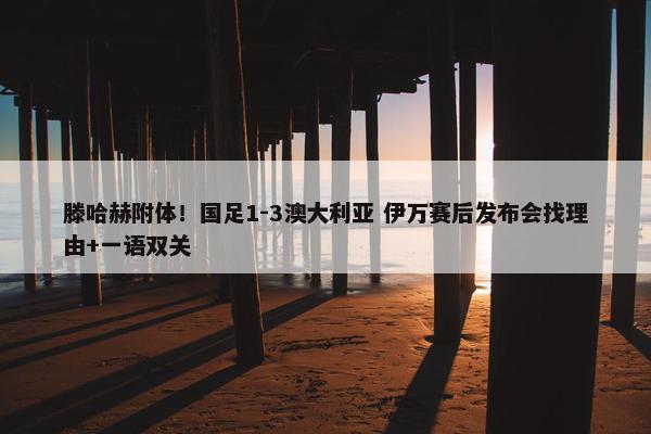 滕哈赫附体！国足1-3澳大利亚 伊万赛后发布会找理由+一语双关