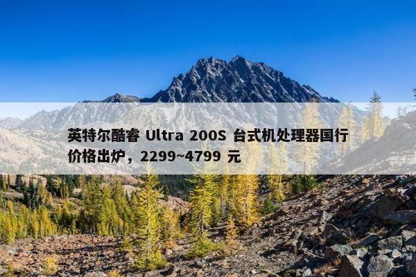 英特尔酷睿 Ultra 200S 台式机处理器国行价格出炉，2299~4799 元