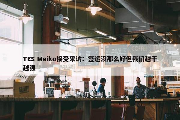 TES Meiko接受采访：签运没那么好但我们越干越强