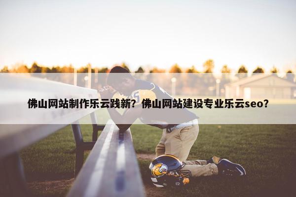 佛山网站制作乐云践新？佛山网站建设专业乐云seo？