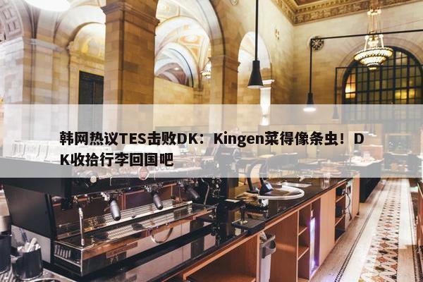 韩网热议TES击败DK：Kingen菜得像条虫！DK收拾行李回国吧