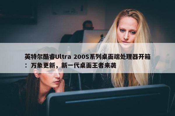 英特尔酷睿Ultra 200S系列桌面端处理器开箱：万象更新，新一代桌面王者来袭