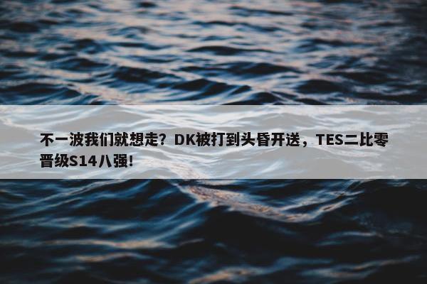 不一波我们就想走？DK被打到头昏开送，TES二比零晋级S14八强！